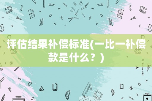 評估結果補償標準(一比一補償款是什么？)
