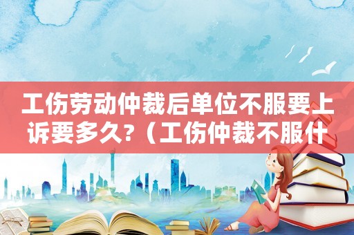 工傷勞動仲裁后單位不服要上訴要多久?（工傷仲裁不服什么時候上訴）