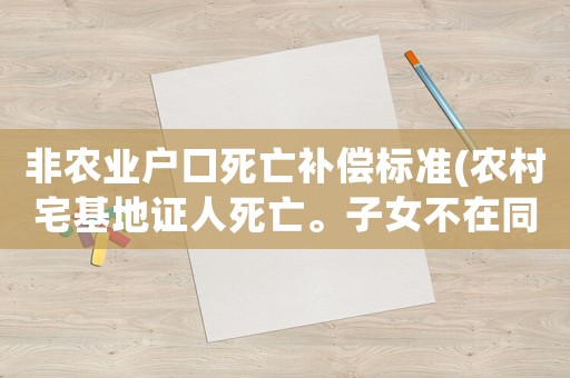非農業戶口死亡補償標準(農村宅基地證人死亡。子女不在同一村子房屋怎么處理？)