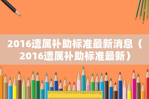 2016遺屬補助標準最新消息（2016遺屬補助標準最新）