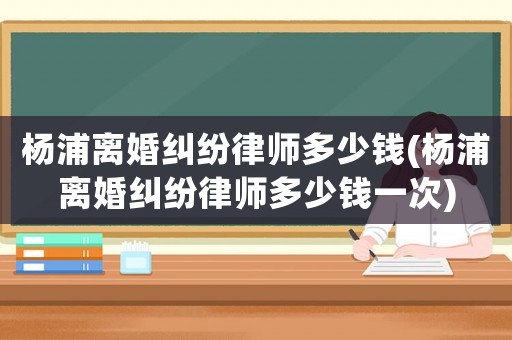 楊浦離婚糾紛律師多少錢(楊浦離婚糾紛律師多少錢一次)