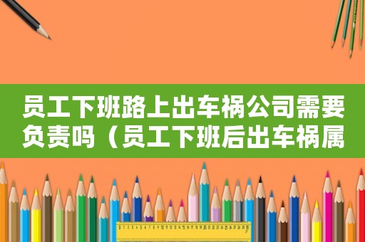 員工下班路上出車禍公司需要負責嗎（員工下班后出車禍屬于工傷嘛）