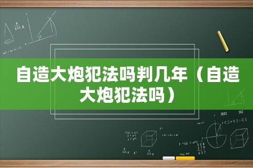 自造大炮犯法嗎判幾年（自造大炮犯法嗎）