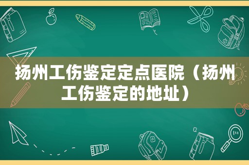 揚州工傷鑒定定點醫院（揚州工傷鑒定的地址）