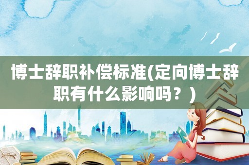博士辭職補償標準(定向博士辭職有什么影響嗎？)