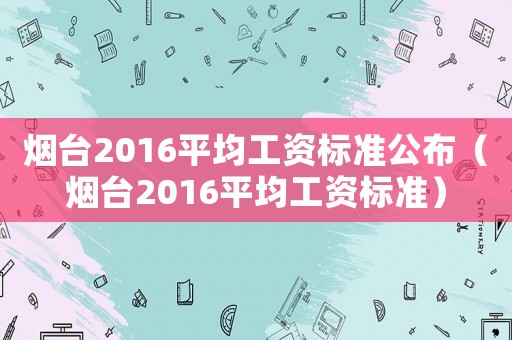 煙臺2016平均工資標準公布（煙臺2016平均工資標準）