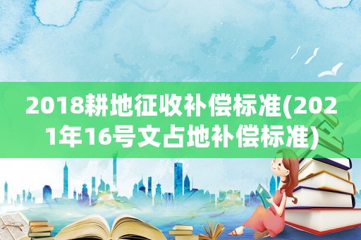 2018耕地征收補償標(biāo)準(zhǔn)(2021年16號文占地補償標(biāo)準(zhǔn))
