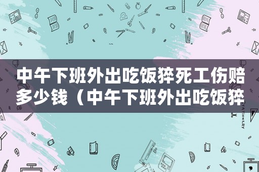 中午下班外出吃飯猝死工傷賠多少錢（中午下班外出吃飯猝死工傷）