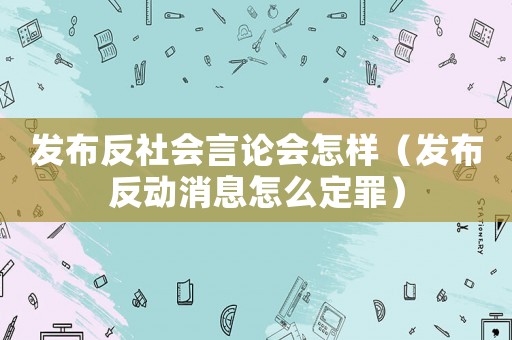 發(fā)布反社會(huì)言論會(huì)怎樣（發(fā)布反動(dòng)消息怎么定罪）