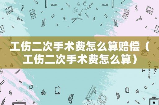 工傷二次手術費怎么算賠償（工傷二次手術費怎么算）