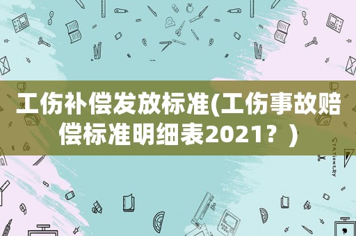 工傷補償發放標準(工傷事故賠償標準明細表2021？)