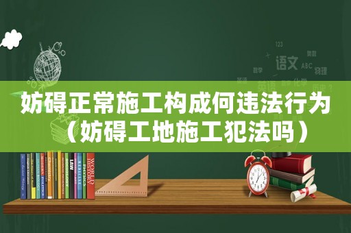妨礙正常施工構成何違法行為（妨礙工地施工犯法嗎）