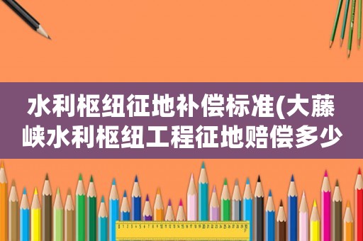 水利樞紐征地補(bǔ)償標(biāo)準(zhǔn)(大藤峽水利樞紐工程征地賠償多少錢一畝)