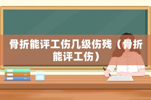 骨折能評工傷幾級傷殘（骨折能評工傷）