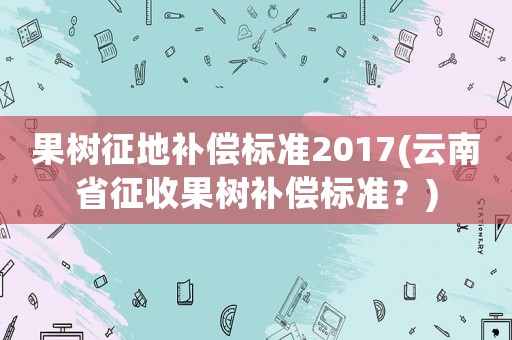 果樹征地補償標準2017(云南省征收果樹補償標準？)