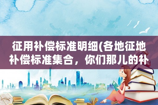 征用補償標準明細(各地征地補償標準集合，你們那兒的補貼是多少？)