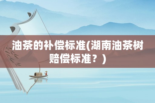 油茶的補(bǔ)償標(biāo)準(zhǔn)(湖南油茶樹(shù)賠償標(biāo)準(zhǔn)？)
