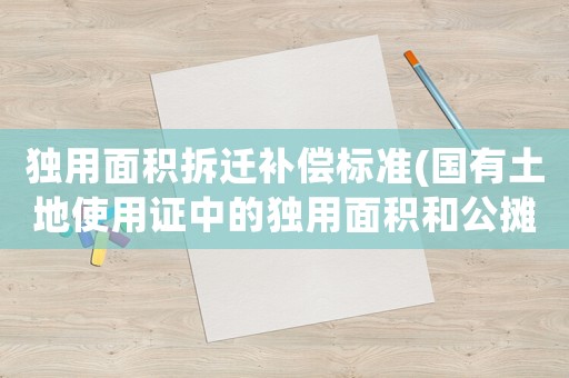 獨用面積拆遷補償標準(國有土地使用證中的獨用面積和公攤面積都是指的什么？)