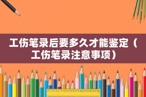 工傷筆錄后要多久才能鑒定（工傷筆錄注意事項）