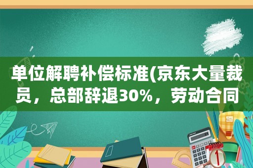 單位解聘補(bǔ)償標(biāo)準(zhǔn)(京東大量裁員，總部辭退30%，勞動合同終止是什么補(bǔ)償標(biāo)準(zhǔn)？)