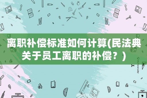 離職補償標準如何計算(民法典關于員工離職的補償？)