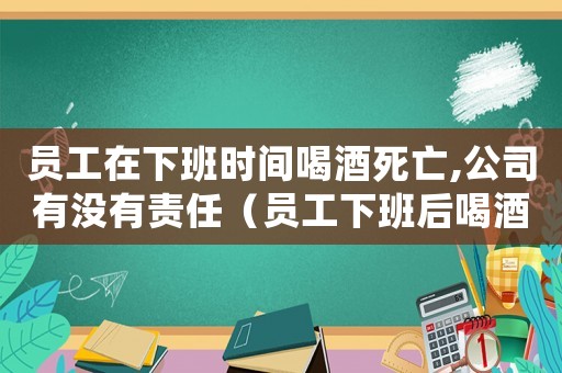 員工在下班時(shí)間喝酒死亡,公司有沒(méi)有責(zé)任（員工下班后喝酒死亡是否是工傷）