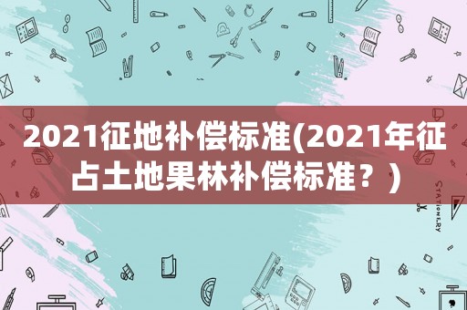 2021征地補償標準(2021年征占土地果林補償標準？)