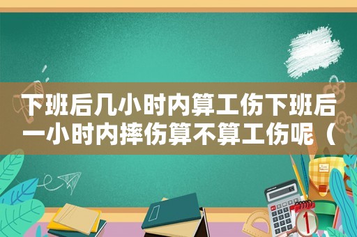 下班后幾小時內算工傷下班后一小時內摔傷算不算工傷呢（下班后幾小時之內算工傷）