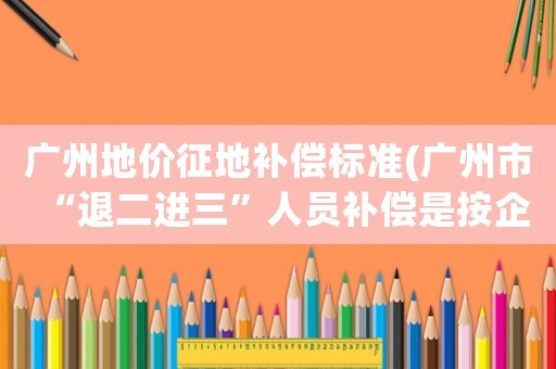廣州地價征地補償標準(廣州市“退二進三”人員補償是按企業補償還是按市企業人員平均額補償？)