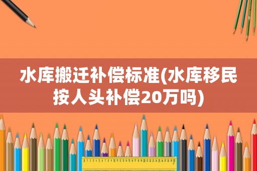 水庫搬遷補償標準(水庫移民按人頭補償20萬嗎)