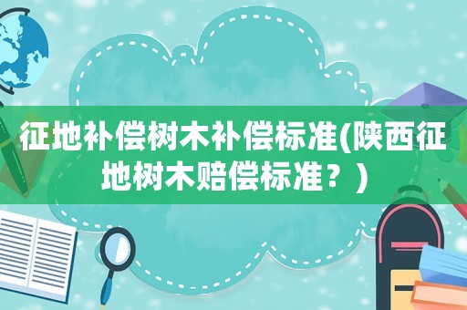 征地補償樹木補償標準(陜西征地樹木賠償標準？)