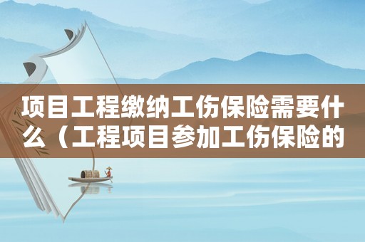 項目工程繳納工傷保險需要什么（工程項目參加工傷保險的流程）