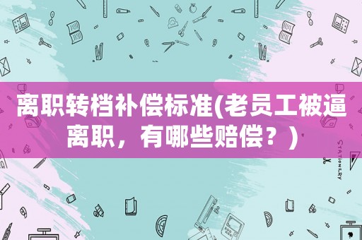 離職轉(zhuǎn)檔補(bǔ)償標(biāo)準(zhǔn)(老員工被逼離職，有哪些賠償？)