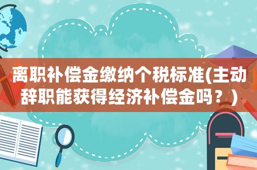離職補償金繳納個稅標準(主動辭職能獲得經濟補償金嗎？)