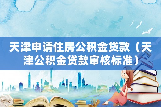 天津申請住房公積金貸款（天津公積金貸款審核標準）