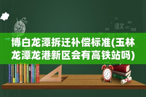 博白龍潭拆遷補償標準(玉林龍潭龍港新區會有高鐵站嗎)