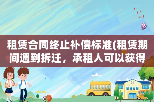 租賃合同終止補償標準(租賃期間遇到拆遷，承租人可以獲得哪些補償？)