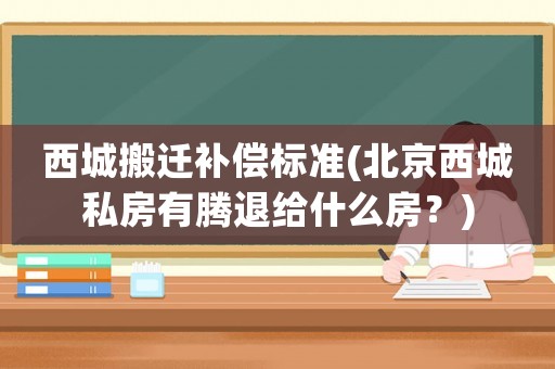 西城搬遷補(bǔ)償標(biāo)準(zhǔn)(北京西城私房有騰退給什么房？)