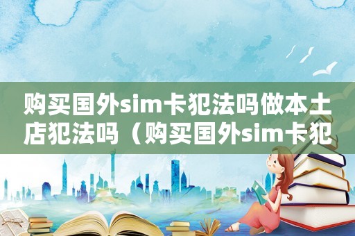 購買國外sim卡犯法嗎做本土店犯法嗎（購買國外sim卡犯法嗎）