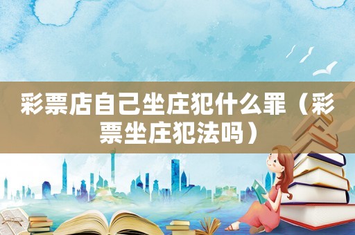 彩票店自己坐莊犯什么罪（彩票坐莊犯法嗎）