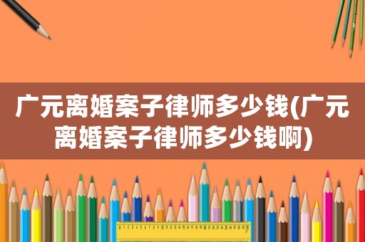 廣元離婚案子律師多少錢(廣元離婚案子律師多少錢啊)