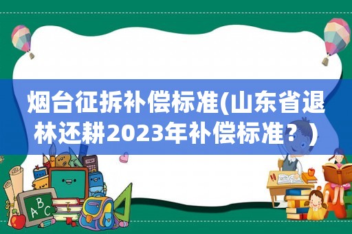 煙臺征拆補償標準(山東省退林還耕2023年補償標準？)