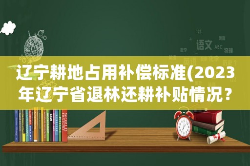 遼寧耕地占用補償標準(2023年遼寧省退林還耕補貼情況？)