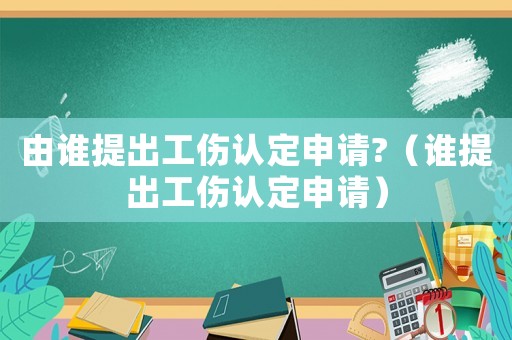 由誰提出工傷認定申請?（誰提出工傷認定申請）