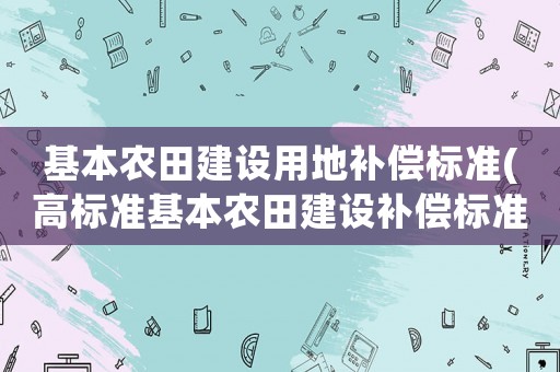 基本農(nóng)田建設(shè)用地補(bǔ)償標(biāo)準(zhǔn)(高標(biāo)準(zhǔn)基本農(nóng)田建設(shè)補(bǔ)償標(biāo)準(zhǔn)？)