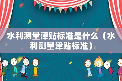 水利測量津貼標(biāo)準(zhǔn)是什么（水利測量津貼標(biāo)準(zhǔn)）