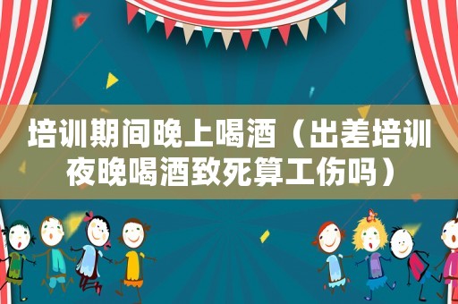 培訓期間晚上喝酒（出差培訓夜晚喝酒致死算工傷嗎）