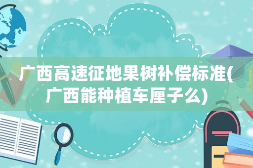 廣西高速征地果樹補償標準(廣西能種植車厘子么)