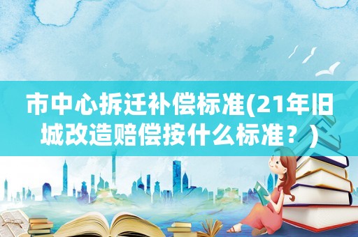 市中心拆遷補償標準(21年舊城改造賠償按什么標準？)