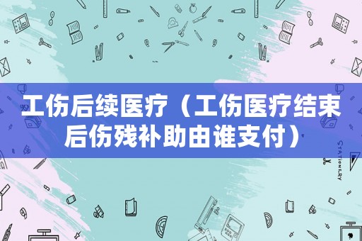 工傷后續(xù)醫(yī)療（工傷醫(yī)療結(jié)束后傷殘補(bǔ)助由誰(shuí)支付）